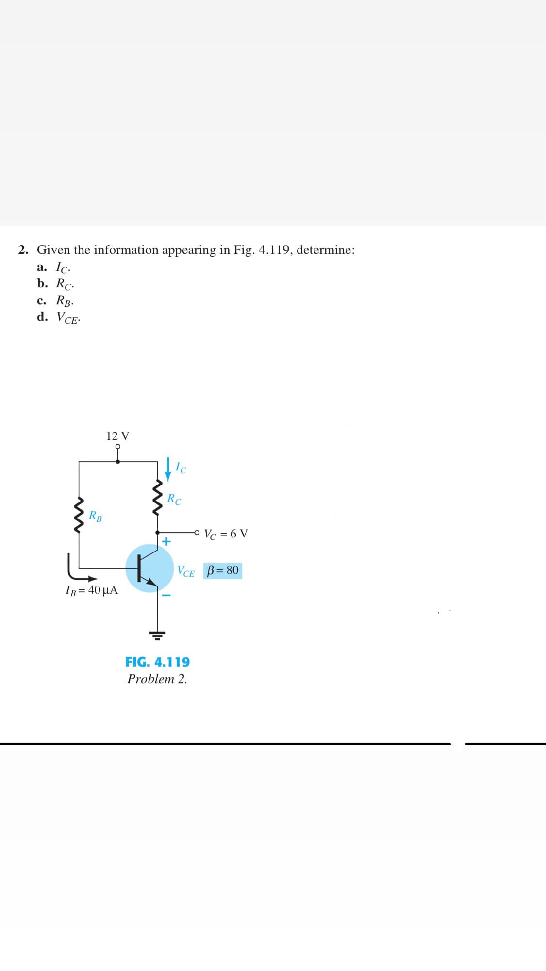 2. Given the information appearing in Fig. 4.119, determine:
a. Ic.
b. Rc-
с. Rв-
d. VCE-
12 V
RC
RB
O Vc = 6 V
+
VCE B= 80
IB = 40 µA
FIG. 4.119
Problem 2.
