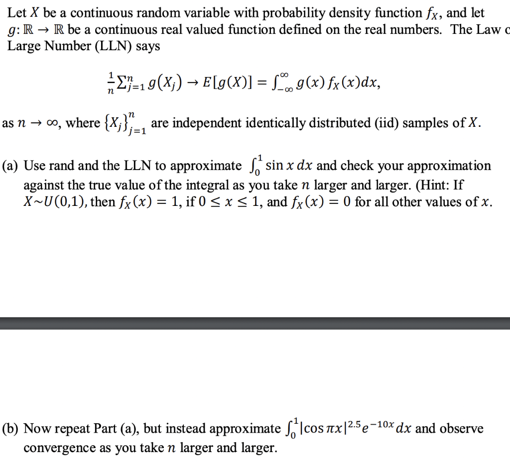 Let X be a continuous random variable with probability density function fx, and let
g: R → R be a continuous real valued function defined on the real numbers. The Law o
Large Number (LLN) says
E-19(X;) → E[g(X)] = , g(x) fx(x)dx,
%3D
j=1
as n → 00, where {Xj};=1
are independent identically distributed (iid) samples of X.
(a) Use rand and the LLN to approximate sin x dx and check your approximation
against the true value of the integral as you take n larger and larger. (Hint: If
X~U(0,1), then fx (x) = 1, if 0 < x< 1, and fx (x) = 0 for all other values of x.
(b) Now repeat Part (a), but instead approximate Icos Tx|2.5 e-10x dx and observe
convergence as you take n larger and larger.
