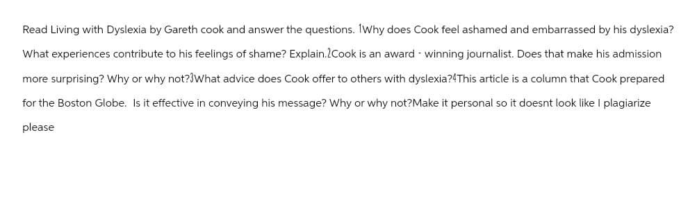 Read Living with Dyslexia by Gareth cook and answer the questions. Why does Cook feel ashamed and embarrassed by his dyslexia?
What experiences contribute to his feelings of shame? Explain. Cook is an award-winning journalist. Does that make his admission
more surprising? Why or why not? What advice does Cook offer to others with dyslexia?4This article is a column that Cook prepared
for the Boston Globe. Is it effective in conveying his message? Why or why not?Make it personal so it doesnt look like I plagiarize
please