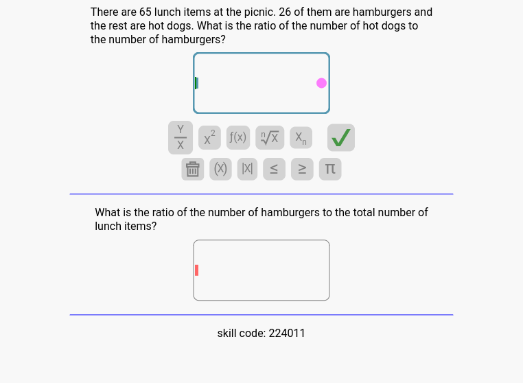 There are 65 lunch items at the picnic. 26 of them are hamburgers and
the rest are hot dogs. What is the ratio of the number of hot dogs to
the number of hamburgers?
Y
X
x² f(x)/x X₁
= (
≤
IV
TU
What is the ratio of the number of hamburgers to the total number of
lunch items?
skill code: 224011