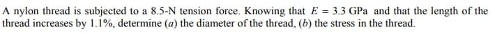 A nylon thread is subjected to a 8.5-N tension force. Knowing that E = 3.3 GPa and that the length of the
thread increases by 1.1%, determine (a) the diameter of the thread, (b) the stress in the thread.
%3D
