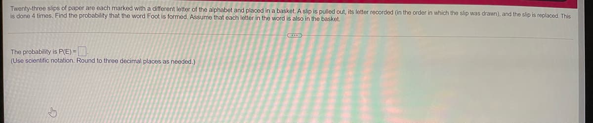 Twenty-three slips of paper are each marked with a different letter of the alphabet and placed in a basket. A slip is pulled out, its letter recorded (in the order in which the slip was drawn), and the slip is replaced. This
is done 4 times. Find the probability that the word Foot is formed. Assume that each letter in the word is also in the basket.
The probability is P(E) =
(Use scientific notation. Round to three decimal places as needed.)
