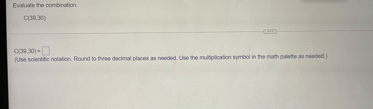 Evaluate the combination.
C(39,30)
C(39,30) =|
(Use scientific notation. Round to three decimal places as needed. Use the multiplication symbol in the math palette as needed.)
