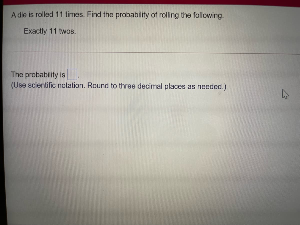 A die is rolled 11 times. Find the probability of rolling the following.
Exactly 11 twos.
The probability is.
(Use scientific notation. Round to three decimal places as needed.)
