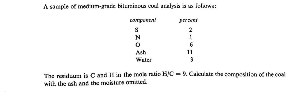 A sample of medium-grade bituminous coal analysis is as follows:
сотрoпеnt
percent
S
2
1
6.
Ash
11
Water
3
The residuum is C and H in the mole ratio H/C = 9. Calculate the composition of the coal
with the ash and the moisture omitted.
