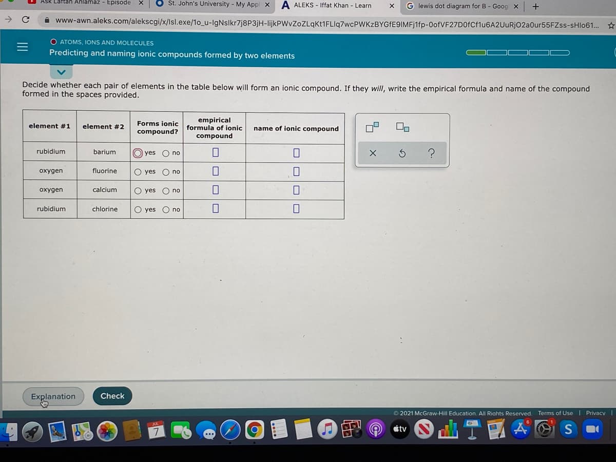 ASk Laftan Anlamaz - Episode
St. John's University - My Appl x
A ALEKS - Iffat Khan - Learn
G lewis dot diagram for B - Goog x
+
i www-awn.aleks.com/alekscgi/x/Isl.exe/1o_u-lgNslkr7j8P3jH-lijkPWvZoZLqkt1FLIq7wcPWKzBYGfE9IMFj1fp-0ofVF27D0fCf1u6A2UuURjO2a0ur55FZss-sHlo61.. ☆
O ATOMS, IONS AND MOLECULES
Predicting and naming ionic compounds formed by two elements
Decide whether each pair of elements in the table below will form an ionic compound. If they will, write the empirical formula and name of the compound
formed in the spaces provided.
empirical
formula of ionic
element #1
element #2
Forms ionic
name of ionic compound
compound?
compound
rubidium
barium
O yes O no
oxygen
fluorine
O yes O no
oxygen
çalcium
O yes
O no
rubidium
chlorine
O yes
O no
Explanation
Check
©2021 McGraw-Hill Education. All Riahts Reserved.
Terms of Use
Privacy
d山T!
étv
S
の
O OO O
ロロロ|ロ
II
