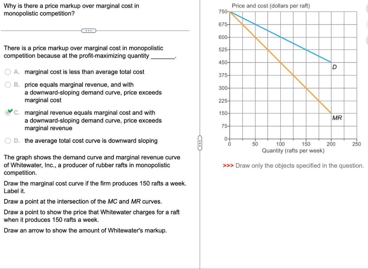 Why is there a price markup over marginal cost in
monopolistic competition?
Price and cost (dollars per raft)
750-
675-
600-
There is a price markup over marginal cost in monopolistic
competition because at the profit-maximizing quantity
525-
450-
D
A. marginal cost is less than average total cost
375-
B. price equals marginal revenue, and with
300-
a downward-sloping demand curve, price exceeds
marginal cost
225-
C. marginal revenue equals marginal cost and with
a downward-sloping demand curve, price exceeds
marginal revenue
D. the average total cost curve is downward sloping
The graph shows the demand curve and marginal revenue curve
of Whitewater, Inc., a producer of rubber rafts in monopolistic
competition.
Draw the marginal cost curve if the firm produces 150 rafts a week.
Label it.
Draw a point at the intersection of the MC and MR curves.
Draw a point to show the price that Whitewater charges for a raft
when it produces 150 rafts a week.
Draw an arrow to show the amount of Whitewater's markup.
Quantity (rafts per week)
>>> Draw only the objects specified in the question.
150-
MR
75-
E
0-
0
50
100
150
200
250