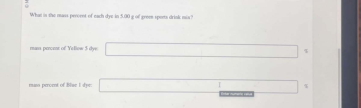 พอ
What is the mass percent of each dye in 5.00 g of green sports drink mix?
mass percent of Yellow 5 dye:
mass percent of Blue 1 dye:
%
I
%
Enter numeric value