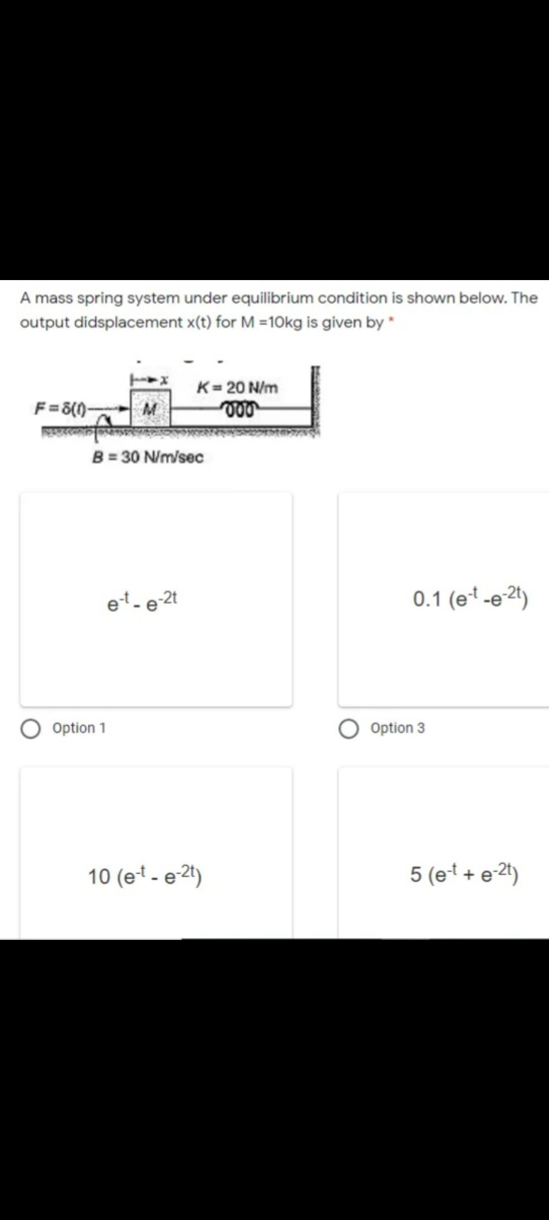 A mass spring system under equilibrium condition is shown below. The
output didsplacement x(t) for M =10kg is given by *
K= 20 N/m
F =8(1)-
B = 30 N/m/sec
et - e-2t
0.1 (e* -e2")
Option 1
Option 3
10 (et - e 2t)
5 (et + e-2t)
