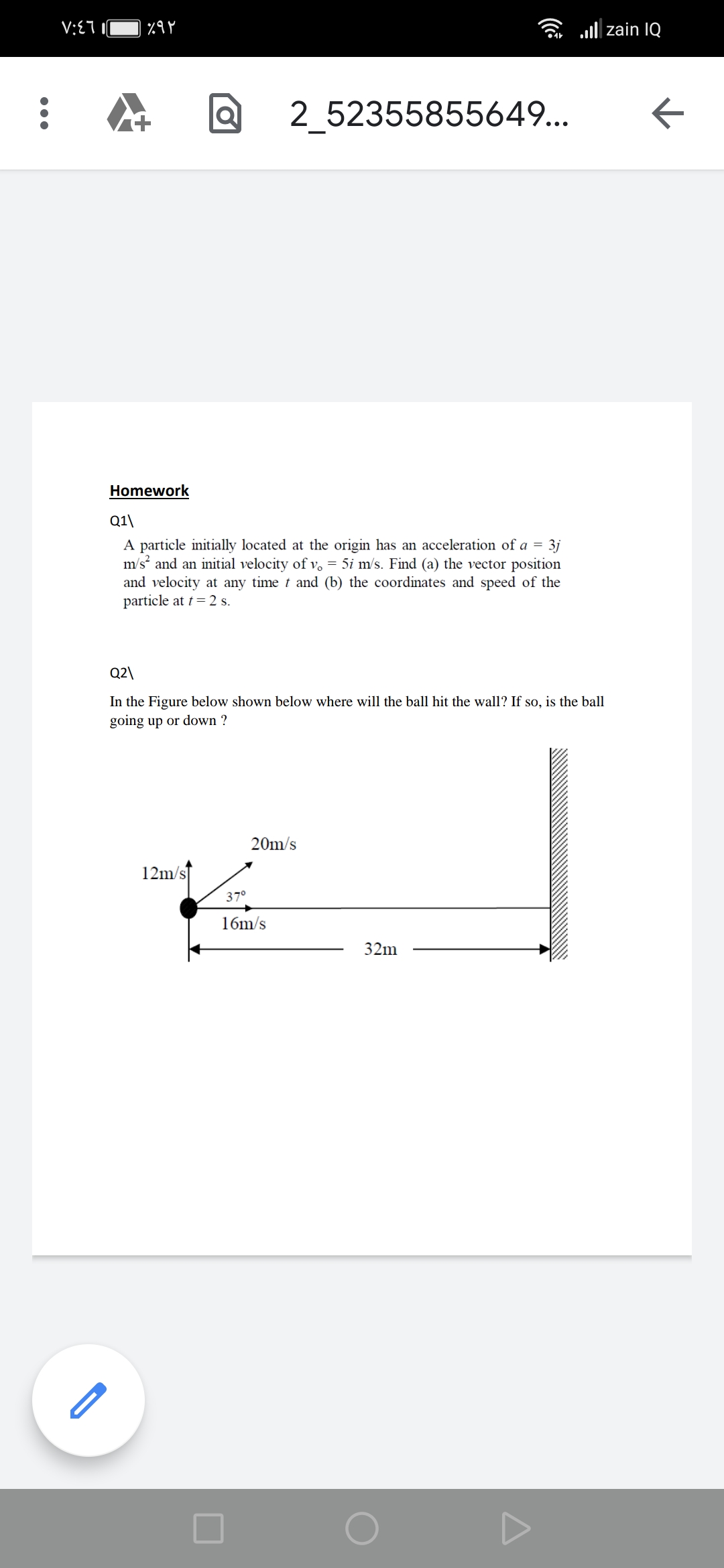 V:E7
l| zain IQ
2_52355855649...
Homework
Q1\
A particle initially located at the origin has an acceleration of a = 3j
m/s and an initial velocity of v, = 5i m/s. Find (a) the vector position
and velocity at any time t and (b) the coordinates and speed of the
particle at t= 2 s.
Q2\
In the Figure below shown below where will the ball hit the wall? If so, is the ball
going up or down ?
20m/s
12m/s
37°
16m/s
32m
