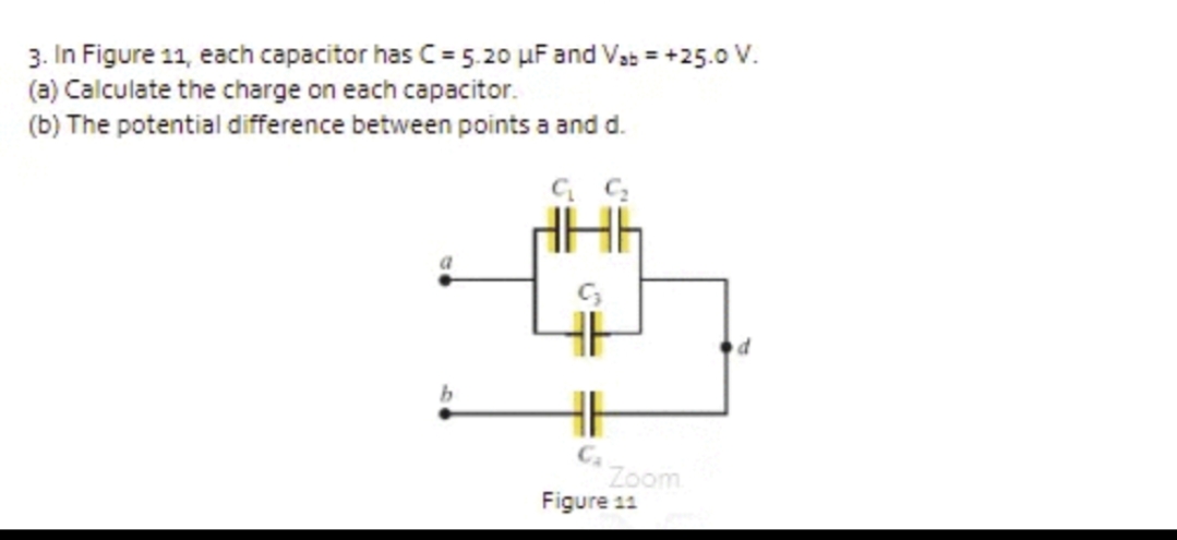 3. In Figure 11, each capacitor has C= 5.20 µF and Vab = +25.0 V.
(a) Calculate the charge on each capacitor.
(b) The potential difference between points a and d.
Ca
Zoom
Figure 11
