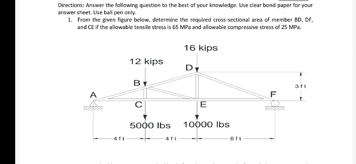 Directions: Answer the following question to the best of your knowledge. Use clear bond paper for your
answer sheet. Use ball pen only.
1. From the given figure below, determine the required cross-sectional area of member BD, DF,
and CE if the allowable tensile stress is 65 MPa and allowable compressive stress of 25 MPa.
16 kips
12 kips
D
3ft
A
F
E
5000 Ibs
10000 Ibs
4 f t
4 ft
6 ft
