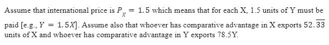 Assume that international price is P₂ = 1.5 which means that for each X, 1.5 units of Y must be
X
paid [e.g., Y = 1.5X]. Assume also that whoever has comparative advantage in X exports 52.33
units of X and whoever has comparative advantage in Y exports 78.5Y.