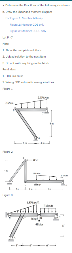 a. Determine the Reactions of the following structures.
b. Draw the Shear and Moment diagram
For Figure 1: Member AB only.
Figure 2: Member CDE only
Figure 3: Member BCDE only
Let P=7
Note:
1. Show the complete solutions
2. Upload solution to the next item
3. Do not write anything on the block
Reminders:
1. FBD is a must
2. Wrong FBD automatic wrong solutions
Figure 1:
PkN/m
B
Figure 2:
Figure 3:
3 m
6 m
B
4'
++
C
2 m
2.5PkN/m
6
2PkN
2PkN/m
D
1.8Pkips/ft
Pkips/ft
С hinge
79
4Pkips
8 m
+
6m
P kN/m
E