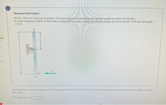 5:15
1
Required information
NOTE: This is a multi-part question. Once an answer is submitted, you will be unable to return to this part
A bullet weighing 0.08 lb is fired with a horizontal velocity of 1800 ft/s into the lower end of a slender 23-lb bar of length L
30 in.
Ve
Determine the required distance if the impulsive reaction at Cis to be zero. (You must provide an answer before moving on to the
next part)
The distance his
in