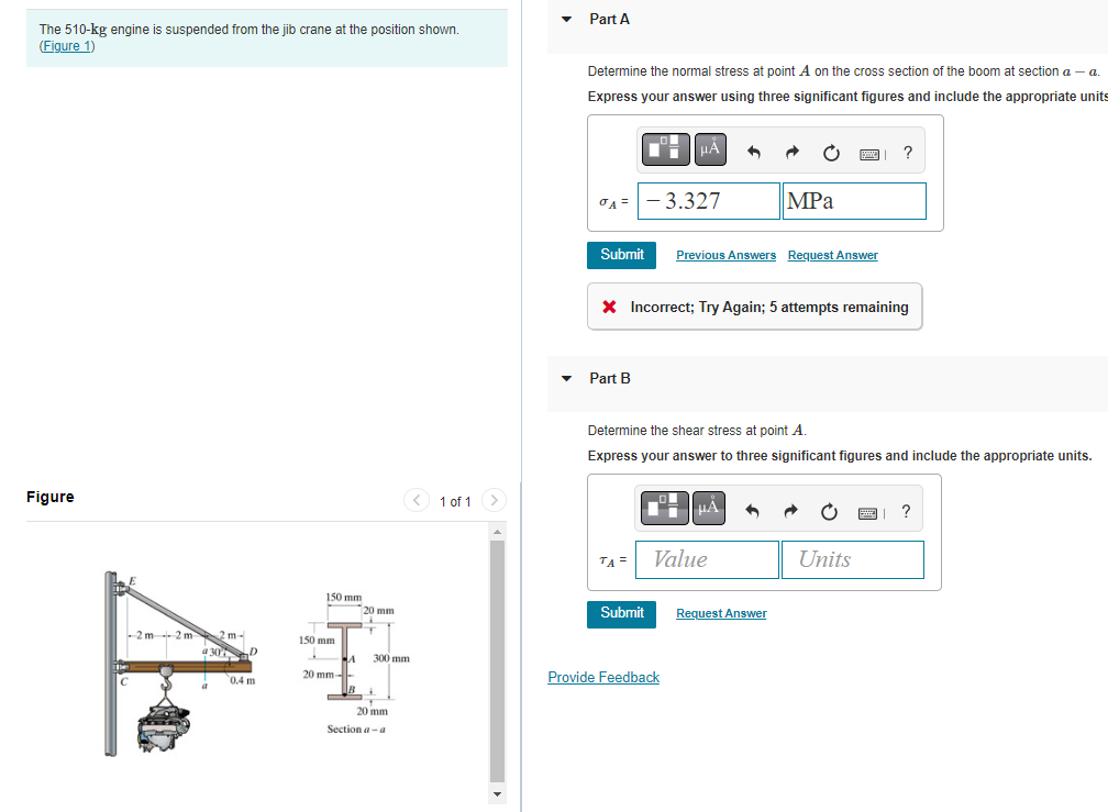 The 510-kg engine is suspended from the jib crane at the position shown.
(Figure 1)
Figure
2m 2 m
2 m
430 D
a
0.4 m
150 mm
T
150 mm
20 mm-
A
20 mm
+
T
300 mm
20 mm
Section a-a
1 of 1
Part A
Determine the normal stress at point A on the cross section of the boom at section a - a.
Express your answer using three significant figures and include the appropriate units
A= -3.327
Submit Previous Answers Request Answer
Part B
HÅ ^
* Incorrect; Try Again; 5 attempts remaining
TA =
Submit
Determine the shear stress at point A.
Express your answer to three significant figures and include the appropriate units.
D
Provide Feedback
MPa
μA
Value
Request Answer
?
Units
BE
?