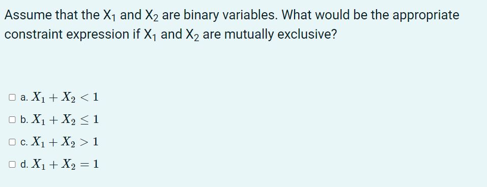 Assume that the X1 and X2 are binary variables. What would be the appropriate
constraint expression if X1 and X2 are mutually exclusive?
Оа. Х + Х, <1
O b. X1 + X2 <1
O c. X1 + X2 > 1
O d. X1 + X2 = 1
