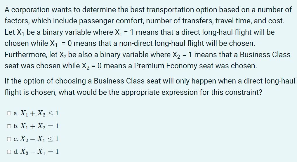 A corporation wants to determine the best transportation option based on a number of
factors, which include passenger comfort, number of transfers, travel time, and cost.
Let X1 be a binary variable where X, = 1 means that a direct long-haul flight will be
chosen while X1
= 0 means that a non-direct long-haul flight will be chosen.
Furthermore, let X2 be also a binary variable where X2 = 1 means that a Business Class
seat was chosen while X2 = 0 means a Premium Economy seat was chosen.
If the option of choosing a Business Class seat will only happen when a direct long-haul
flight is chosen, what would be the appropriate expression for this constraint?
O a. X1 + X2 < 1
O b. X1 + X2 = 1
O c. X2 – X1 <1
O d. X, – X1 = 1
