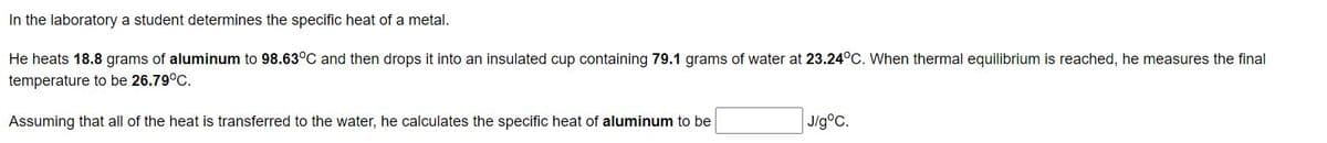 In the laboratory a student determines the specific heat of a metal.
He heats 18.8 grams of aluminum to 98.63°C and then drops it into an insulated cup containing 79.1 grams of water at 23.24°C. When thermal equilibrium is reached, he measures the final
temperature to be 26.79°C.
Assuming that all of the heat is transferred to the water, he calculates the specific heat of aluminum to be
J/g°C.
