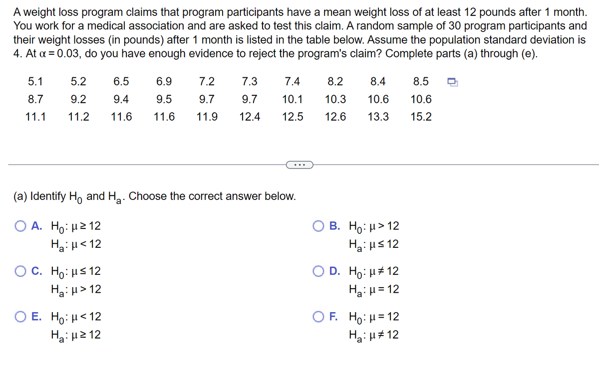 A weight loss program claims that program participants have a mean weight loss of at least 12 pounds after 1 month.
You work for a medical association and are asked to test this claim. A random sample of 30 program participants and
their weight losses (in pounds) after 1 month is listed in the table below. Assume the population standard deviation
4. At α = 0.03, do you have enough evidence to reject the program's claim? Complete parts (a) through (e).
5.1
5.2
6.5
6.9
7.2
8.7
9.2
9.4
9.5
9.7
11.1 11.2 11.6 11.6 11.9
(a) Identify Ho and H₂. Choose the correct answer below.
O A. Ho: μ ≥ 12
H₂: <12
O C. Ho: μ≤ 12
Ha: µ>12
7.3
7.4
9.7
10.1
12.4 12.5
O E. Ho: μ< 12
Η: με 12
8.2
8.4
10.3 10.6
12.6 13.3
OB. Ho: μ> 12
H₂:μ≤ 12
O D. Ho: μ#12
H₂:μ = 12
OF. Ho: H=12
H₂:μ#12
8.5
10.6
15.2