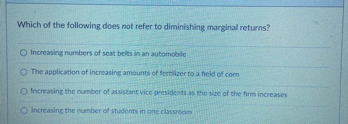 Which of the following does not refer to diminishing marginal returns?
O Increasing numbers of scat belts in an automobile
O The application of increcasing amounts of fertilizer to a ficld of com
O Increasing the number of assistant vice presidents as the size of the firm increases
O Increasing the number of students in onc classroom
