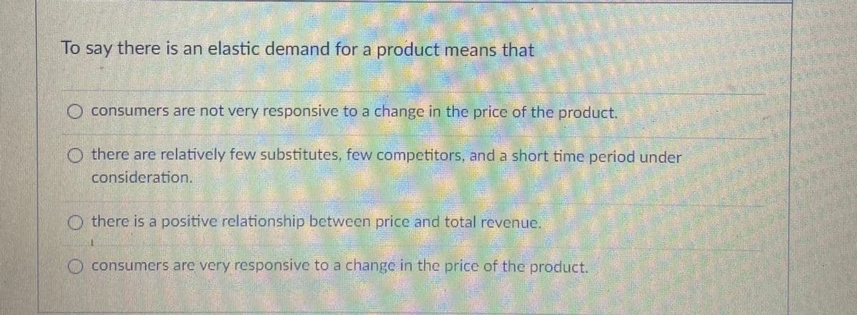 To say there is an elastic demand for a product means that
O consumers are not very responsive to a change in the price of the product.
there are relatively few substitutes, few competitors, and a short time period under
consideration.
O there is a positive relationship between price and total revenue.
O consumers are very responsive to a change in the price of the product.
