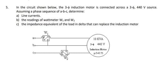 In the circuit shown below, the 3-0 induction motor is connected across a 3-0, 440 V source.
Assuming a phase sequence of a-b-c, determine:
a) Line currents.
b) the readings of wattmeter W, and W;
c) the impedance equivalent of the load in delta that can replace the induction motor
5.
10 KVA
bo
3+ 440 V
Indaction Motor
Co
pf0.75
