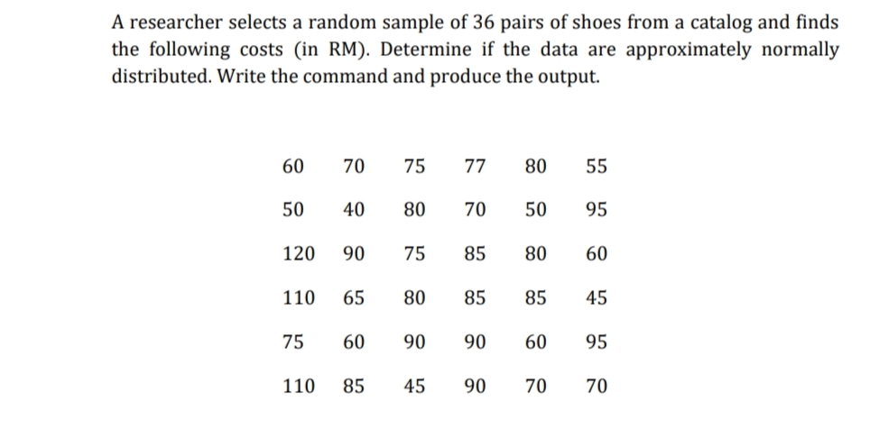 A researcher selects a random sample of 36 pairs of shoes from a catalog and finds
the following costs (in RM). Determine if the data are approximately normally
distributed. Write the command and produce the output.
60
70
75
77
80
55
50
40
80
70
50
95
120
90
75
85
80
60
110
65
80
85
85
45
75
60
90
90
60
95
110
85
45
90
70
70
