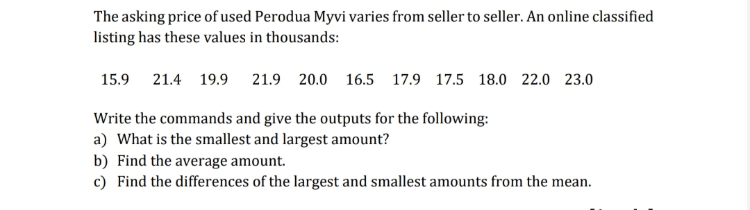 The asking price of used Perodua Myvi varies from seller to seller. An online classified
listing has these values in thousands:
15.9
21.4
19.9
21.9
20.0
16.5
17.9 17.5 18.0
22.0 23.0
Write the commands and give the outputs for the following:
a) What is the smallest and largest amount?
b) Find the average amount.
c) Find the differences of the largest and smallest amounts from the mean.
