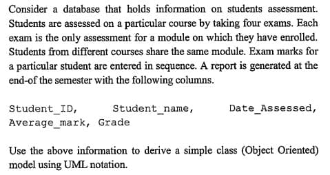 Consider a database that holds information on students assessment.
Students are assessed on a particular course by taking four exams. Each
exam is the only assessment for a module on which they have enrolled.
Students from different courses share the same module. Exam marks for
a particular student are entered in sequence. A report is generated at the
end-of the semester with the following columns.
Student_ID,
Average_mark,
Student_name,
Grade
Date Assessed,
Use the above information to derive a simple class (Object Oriented)
model using UML notation.