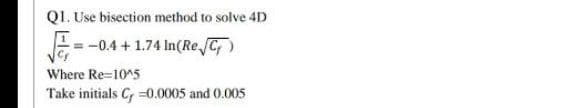 Q1. Use bisection method to solve 4D
=-0.4 + 1.74 In(Re C)
Where Re=10^5
Take initials C =0.0005 and 0.005
