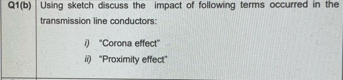 Q1(b) Using sketch discuss the impact of following terms occurred in the
transmission line conductors:
i) "Corona effect"
ii) "Proximity effect"
