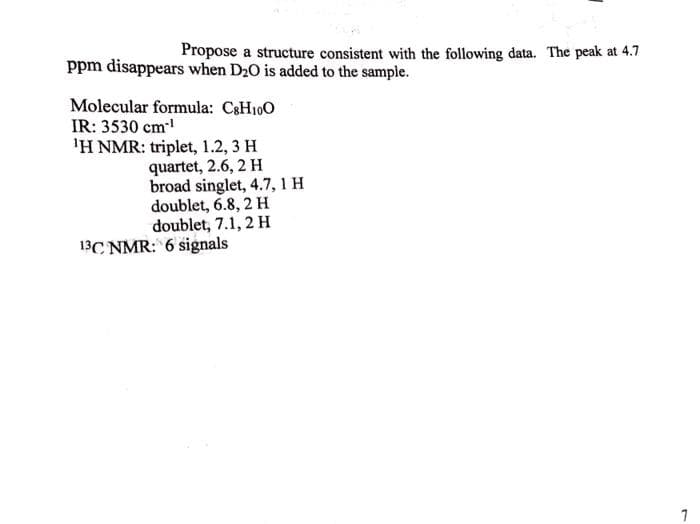 Propose a structure consistent with the following data. The peak at 4.7
ppm disappears when D20 is added to the sample.
Molecular formula: C&H100
IR: 3530 cm
'H NMR: triplet, 1.2, 3 H
quartet, 2.6, 2 H
broad singlet, 4.7, 1 H
doublet, 6.8, 2 H
doublet, 7.1, 2 H
13C NMR: 6 signals
