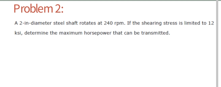 Problem 2:
A 2-in-diameter steel shaft rotates at 240 rpm. If the shearing stress is limited to 12
ksi, determine the maximum horsepower that can be transmitted.
