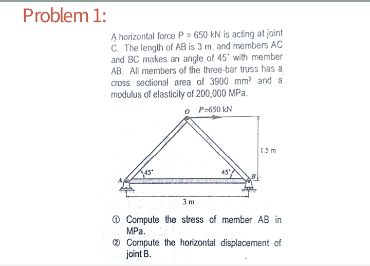 Problem 1:
A horizontal force P = 650 kN is acting at joint
C. The length of AB is 3 m. and members AC
and BC makes an angle of 45' with member
AB. All members of the three-bar truss has a
cross sectional area of 3900 mm² and a
modulus of elasticity of 200,000 MPa.
o P=650 kN
1.5 m
45
3 m
O Compute the stress of member AB in
MPa.
® Compute the horizontal displacement of
joint B.
