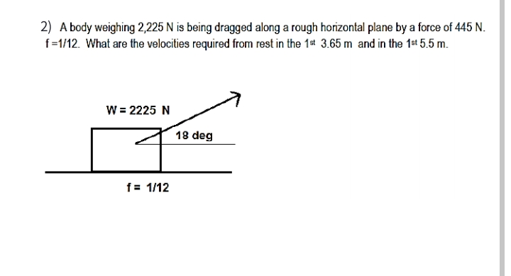 2) A body weighing 2,225 N is being dragged along a rough horizontal plane by a force of 445 N.
f=1/12. What are the velocities required from rest in the 1st 3.65 m and in the 1st 5.5 m.
W = 2225 N
18 deg
f= 1/12
