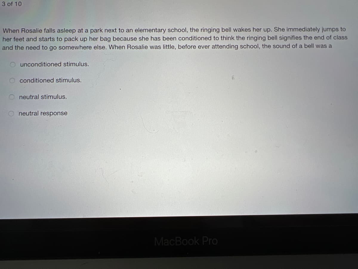 3 of 10
When Rosalie falls asleep at a park next to an elementary school, the ringing bell wakes her up. She immediately jumps to
her feet and starts to pack up her bag because she has been conditioned to think the ringing bell signifies the end of class
and the need to go somewhere else. When Rosalie was little, before ever attending school, the sound of a bell was a
unconditioned stimulus.
O conditioned stimulus.
neutral stimulus.
O neutral response
MacBook Pro
