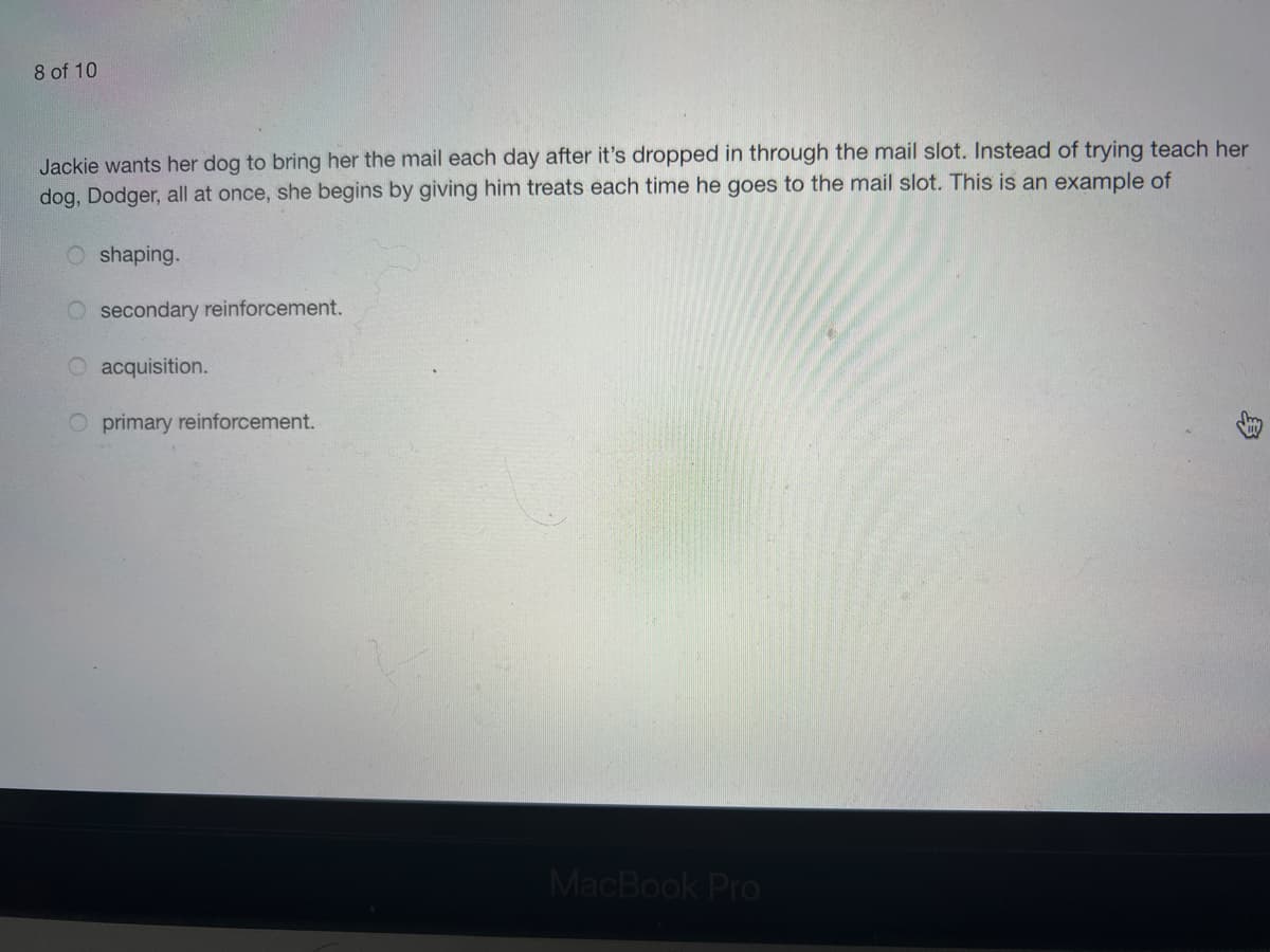 8 of 10
Jackie wants her dog to bring her the mail each day after it's dropped in through the mail slot. Instead of trying teach her
dog, Dodger, all at once, she begins by giving him treats each time he goes to the mail slot. This is an example of
shaping.
secondary reinforcement.
acquisition.
O primary reinforcement.
MacBook Pro
