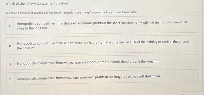 Which of the following statements is true?
Select an answer and submit. For keyboard navigation, use the up/down arrow keys to select an answer.
b
С
d
Monopolistic competitive firms that earn economic profits in the short run commonly will find their profits competed
away in the long run.
Monopolistic competitive firms will earn economic profits in the long run because of their ability to control the price of
the product.
Monopolistic competitive firms will earn zero economic profits in both the short and the long run.
Monopolistic competitive firms must earn economic profits in the long run, or they will shut down.