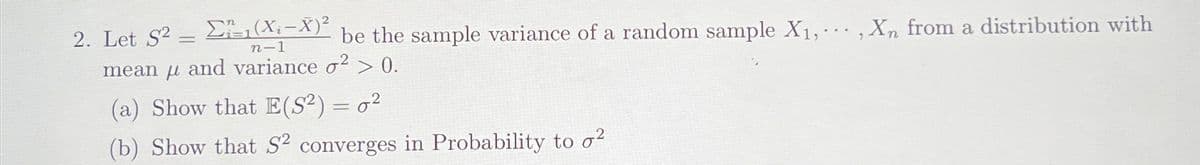 2. Let S2 =
Σ=1(X₂-X)²
n-1
be the sample variance of a random sample X₁,..., Xn from a distribution with
mean and variance o² > 0.
(a) Show that E(S²) = 0²
(b) Show that S² converges in Probability to o2