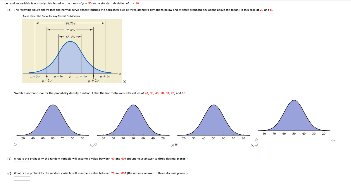 A random variable is normally distributed with a mean of u = 50 and a standard deviation of σ = 10.
(a) The following figure shows that the normal curve almost touches the horizontal axis at three standard deviations below and at three standard deviations above the mean (in this case at 20 and 80).
Areas Under the Curve for any Normal Distribution
H-30
20
μ-20
40
μ-lo
60
80
99.7%
95.4%
68.3%
70
н
Sketch a normal curve for the probability density function. Label the horizontal axis with values of 20, 30, 40, 50, 60, 70, and 80.
μ + lo
50
μ + 20
30
μ + 30
X
30 50
70
80
60
40
20
20
(b) What is the probability the random variable will assume a value between 40 and 60? (Round your answer to three decimal places.)
(c) What the probability the random variable will assume a value betwee 20 and 80? (Round your answer to three decimal places.)
30
40
50
60
70
80
80
70
60
50
40
30
20
i