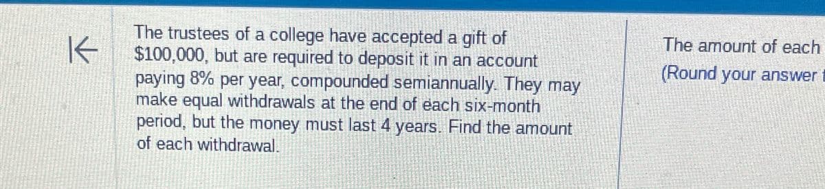 K
The trustees of a college have accepted a gift of
$100,000, but are required to deposit it in an account
paying 8% per year, compounded semiannually. They may
make equal withdrawals at the end of each six-month
period, but the money must last 4 years. Find the amount
of each withdrawal.
The amount of each
(Round your answer t