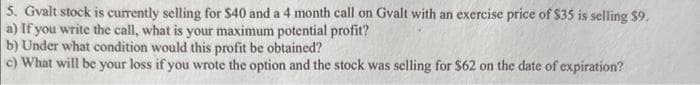 5. Gvalt stock is currently selling for $40 and a 4 month call on Gvalt with an exercise price of $35 is selling $9.
a) If you write the call, what is your maximum potential profit?
b) Under what condition would this profit be obtained?
c) What will be your loss if you wrote the option and the stock was selling for $62 on the date of expiration?