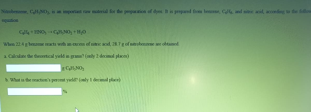 Nitrobenzene, CH,NO, is an important raw material for the preparation of dyes. It is prepared from benzene, CH, and nitric acid, according to the follow
equation
CHs + HNO3 -CH5NO, + H,0
When 22.4 g benzene reacts with an excess of nitric acid, 28.7 g of nitrobenzene are obtained
a Calculate the theoretical yield in grams? (only 2 decimal places)
g CgH;NO
b. What is the reaction's percent yield? (only 1 decimal place)
%
