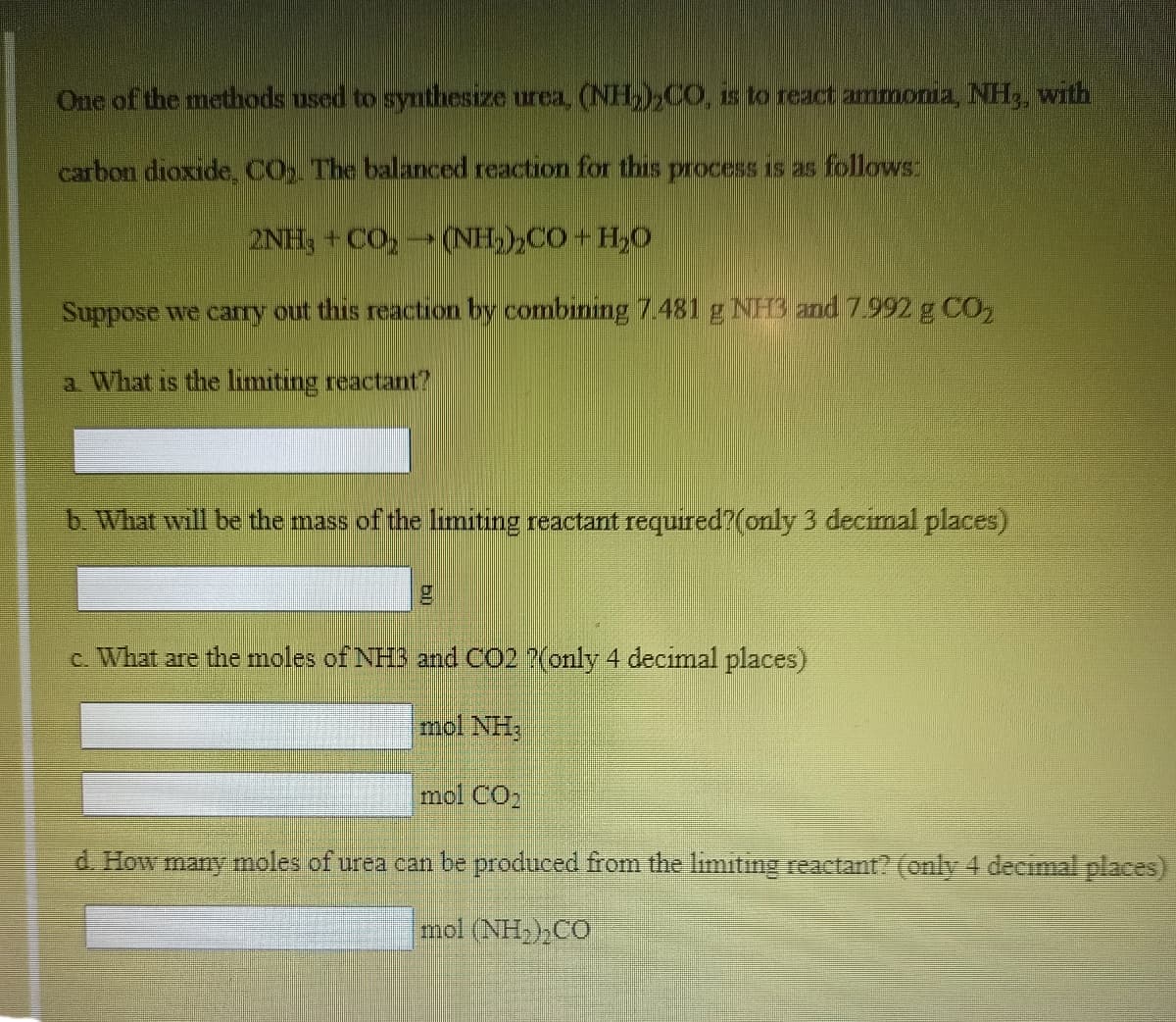 One of the methods used to synthesize urea, (NH,,CO, is to react ammonia, NH,, with
carbon dioxide, CO. The balanced reaction for this process is as follows:
2NH, + CO,(NH,),CO + H,0
Suppose we cary out this reaction by combining 7.481 g NH3 and 7.992 g CO,
a What is the limiting reactant?
b What will be the mass of the limiting reactant required?(only 3 decimal places)
c. What are the moles of NH3 and CO2 ?(only 4 decimal places)
mol NH3
mol CO
d. How many moles of urea can be produced from the limiting reactant? (only 4 decimal places)
mol (NHCO
