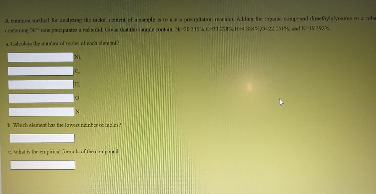 A common method for analyzing the nickel content of a sample is to use a precipitation reaction Adding the organic compound dimethylglyoxime to a solu
containing Ni* ions precipitates a red solid. Given that the sample contain, Ni-20.315%,C-33.258%,H-4884%,0-22.151%, and N-19.392%,
a Calculate the number of moles of each elenment?
Ni,
C,
H,
b. Which element has the lowest number of moles?
c. What is the empirical formula of the compound
