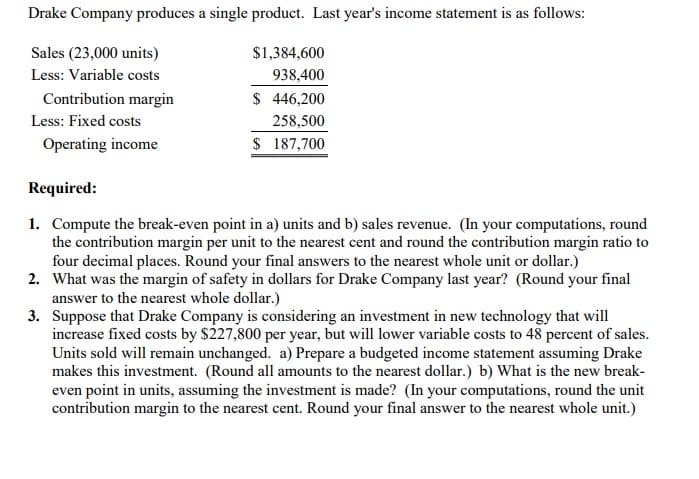 Drake Company produces a single product. Last year's income statement is as follows:
Sales (23,000 units)
$1,384,600
Less: Variable costs
938,400
Contribution margin
$ 446,200
Less: Fixed costs
258,500
Operating income
$ 187,700
Required:
1. Compute the break-even point in a) units and b) sales revenue. (In your computations, round
the contribution margin per unit to the nearest cent and round the contribution margin ratio to
four decimal places. Round your final answers to the nearest whole unit or dollar.)
2. What was the margin of safety in dollars for Drake Company last year? (Round your final
answer to the nearest whole dollar.)
3. Suppose that Drake Company is considering an investment in new technology that will
increase fixed costs by $227,800 per year, but will lower variable costs to 48 percent of sales.
Units sold will remain unchanged. a) Prepare a budgeted income statement assuming Drake
makes this investment. (Round all amounts to the nearest dollar.) b) What is the new break-
even point in units, assuming the investment is made? (In your computations, round the unit
contribution margin to the nearest cent. Round your final answer to the nearest whole unit.)
