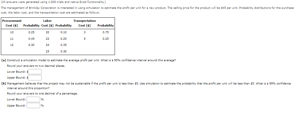 (All answers were generated using 1,000 trials and native Excel functionality.)
The management of Brinkley Corporation is interested in using simulation to estimate the profit per unit for a new product. The selling price for the product will be $45 per unit. Probability distributions for the purchase
cost, the labor cost, and the transportation cost are estimated as follows:
Procurement
Labor
Transportation
Cost ($)
Probability Cost ($) Probability
Cost ($)
Probability
10
0.25
20
0.10
3
0.75
11
0.45
22
0.25
5
0.25
12
0.30
24
0.35
25
0.30
(a) Construct a simulation model to estimate the average profit per unit. What is a 95% confidence interval around this average?
Round your answers to two decimal places.
Lower Bound: $
Upper Bound: $
(b) Management believes that the project may not be sustainable if the profit per unit is less than $5. Use simulation to estimate the probability that the profit per unit will be less than $5. What is a 95% confidence
interval around this proportion?
Round your answers to one decimal of a percentage.
Lower Bound:
Upper Bound:
%
