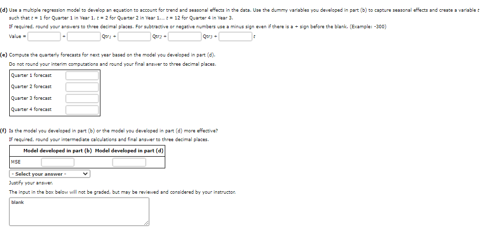 ### Instructions for Developing Forecast Models

**(d)** Use a multiple regression model to create an equation that accounts for trend and seasonal effects in the data. Incorporate the dummy variables from part (b) to capture these seasonal effects and define a variable `t` for time such that `t = 1` for Quarter 1 in Year 1, `t = 2` for Quarter 2 in Year 1, and so on, up to `t = 12` for Quarter 4 in Year 3.

#### Equation Format:
\[ \text{Value} = \Box + \Box \times \text{Qtr1} + \Box \times \text{Qtr2} + \Box \times \text{Qtr3} + \Box \times t \]

- Round answers to three decimal places.
- Use a minus sign for negative numbers, even if preceded by a plus sign (e.g., -300).

**(e)** Calculate quarterly forecasts for the next year using the model from part (d).

- **Quarter 1 forecast**: \_\_\_\_\_\_
- **Quarter 2 forecast**: \_\_\_\_\_\_
- **Quarter 3 forecast**: \_\_\_\_\_\_
- **Quarter 4 forecast**: \_\_\_\_\_\_

*Note*: Do not round interim computations; round the final answers to three decimal places.

**(f)** Determine the effectiveness of the model: compare the model from part (b) to the model from part (d).

- Calculate the Mean Squared Error (MSE) for each.
  - **Model from part (b) MSE**: \_\_\_\_\_\_
  - **Model from part (d) MSE**: \_\_\_\_\_\_

- Select the more effective model from a dropdown menu.

- Provide a justification for your answer.

*Note*: Justifications will not be graded but may be reviewed.  

Inputs:
- Text boxes for entering numerical answers.
- A dropdown menu for selecting the preferred model based on MSE.
- A text box for justifying the choice.