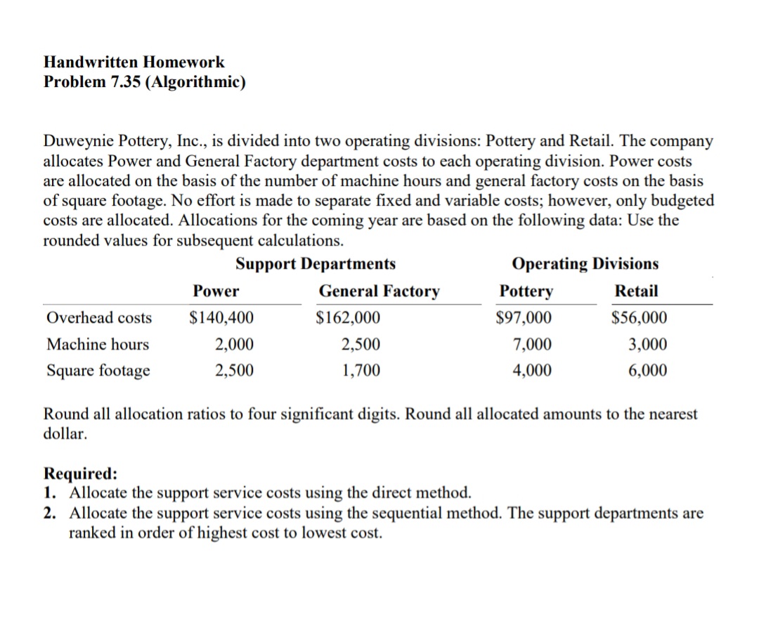 Handwritten Homework
Problem 7.35 (Algorithmic)
Duweynie Pottery, Inc., is divided into two operating divisions: Pottery and Retail. The company
allocates Power and General Factory department costs to each operating division. Power costs
are allocated on the basis of the number of machine hours and general factory costs on the basis
of square footage. No effort is made to separate fixed and variable costs; however, only budgeted
costs are allocated. Allocations for the coming year are based on the following data: Use the
rounded values for subsequent calculations.
Support Departments
Operating Divisions
Power
General Factory
Pottery
Retail
Overhead costs
$140,400
$162,000
$97,000
$56,000
Machine hours
2,000
2,500
7,000
3,000
Square footage
2,500
1,700
4,000
6,000
Round all allocation ratios to four significant digits. Round all allocated amounts to the nearest
dollar.
Required:
1. Allocate the support service costs using the direct method.
2. Allocate the support service costs using the sequential method. The support departments are
ranked in order of highest cost to lowest cost.
